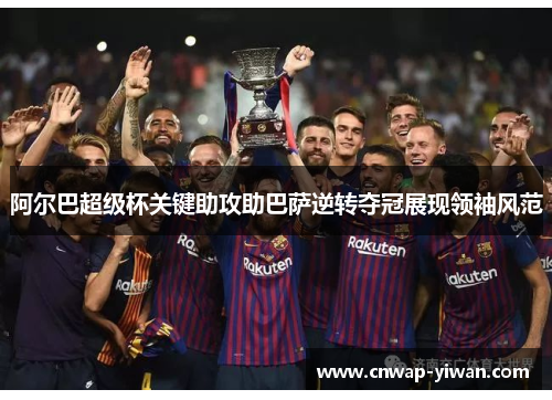 阿尔巴超级杯关键助攻助巴萨逆转夺冠展现领袖风范