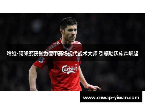 哈维·阿隆索获誉为德甲赛场现代战术大师 引领勒沃库森崛起